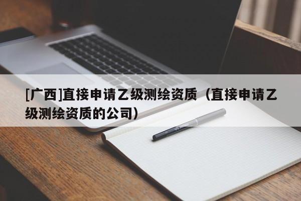 [廣西]直接申請乙級測繪資質（直接申請乙級測繪資質的公司）