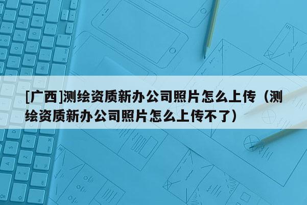 [廣西]測繪資質新辦公司照片怎么上傳（測繪資質新辦公司照片怎么上傳不了）