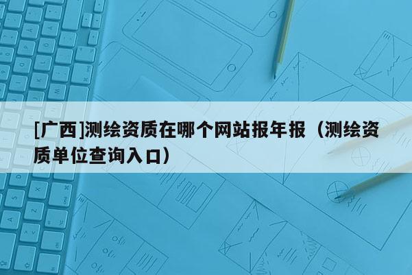 [廣西]測繪資質在哪個網站報年報（測繪資質單位查詢入口）
