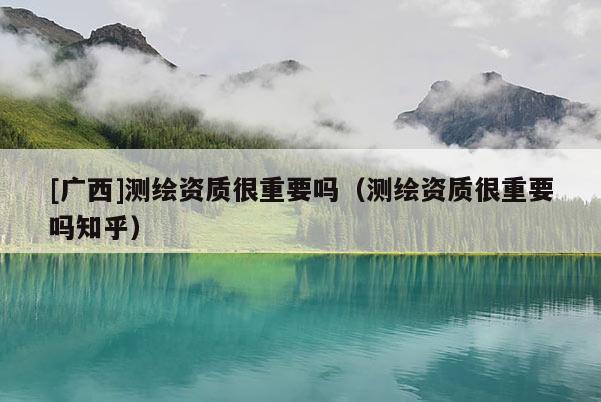[廣西]測繪資質很重要嗎（測繪資質很重要嗎知乎）