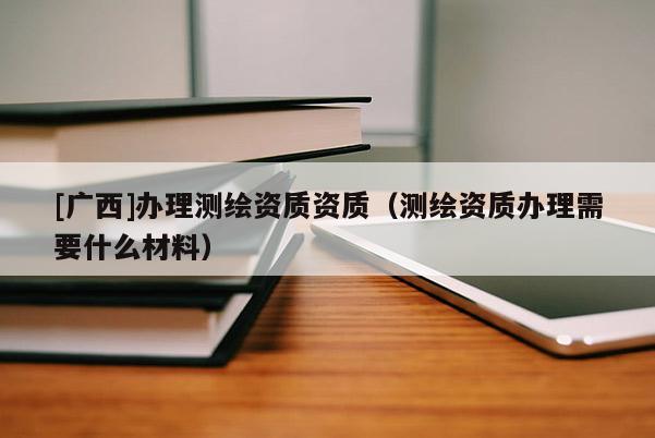 [廣西]辦理測繪資質(zhì)資質(zhì)（測繪資質(zhì)辦理需要什么材料）