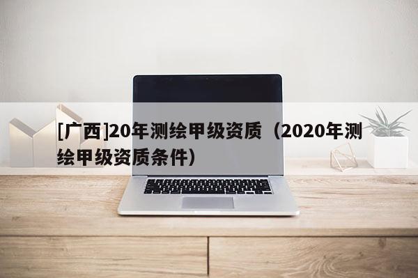 [廣西]20年測繪甲級資質（2020年測繪甲級資質條件）