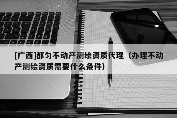 [廣西]都勻不動產測繪資質代理（辦理不動產測繪資質需要什么條件）