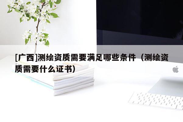 [廣西]測繪資質(zhì)需要滿足哪些條件（測繪資質(zhì)需要什么證書）