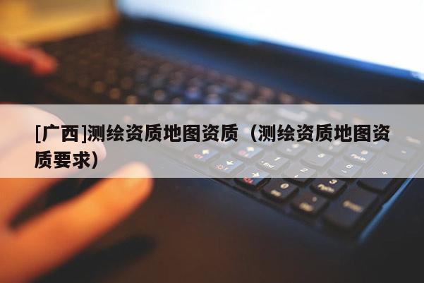 [廣西]測繪資質地圖資質（測繪資質地圖資質要求）