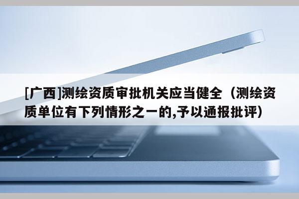 [廣西]測繪資質(zhì)審批機(jī)關(guān)應(yīng)當(dāng)健全（測繪資質(zhì)單位有下列情形之一的,予以通報(bào)批評）