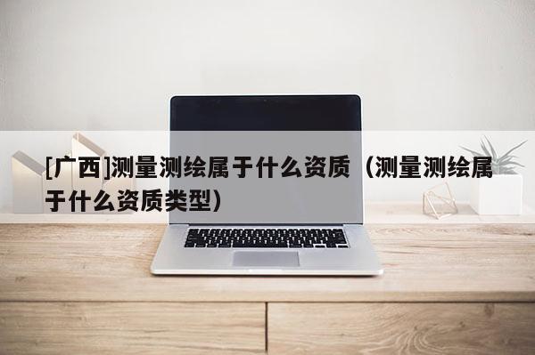 [廣西]測量測繪屬于什么資質（測量測繪屬于什么資質類型）