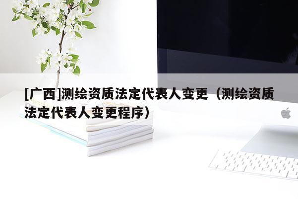 [廣西]測繪資質法定代表人變更（測繪資質法定代表人變更程序）