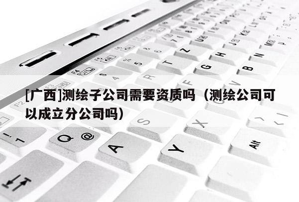 [廣西]測繪子公司需要資質(zhì)嗎（測繪公司可以成立分公司嗎）