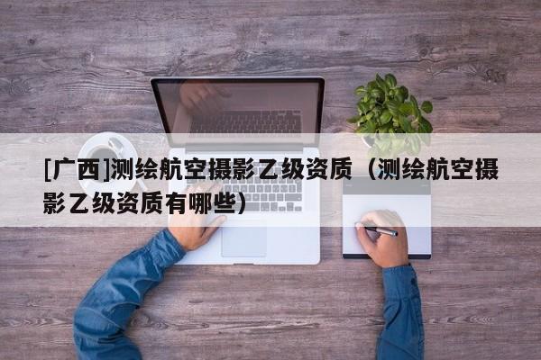 [廣西]測繪航空攝影乙級資質（測繪航空攝影乙級資質有哪些）
