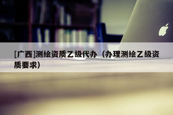 [廣西]測繪資質乙級代辦（辦理測繪乙級資質要求）