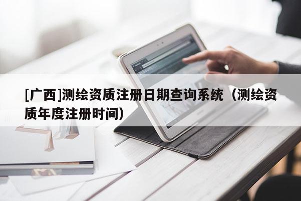 [廣西]測繪資質注冊日期查詢系統（測繪資質年度注冊時間）