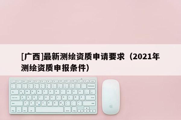 [廣西]最新測繪資質申請要求（2021年測繪資質申報條件）