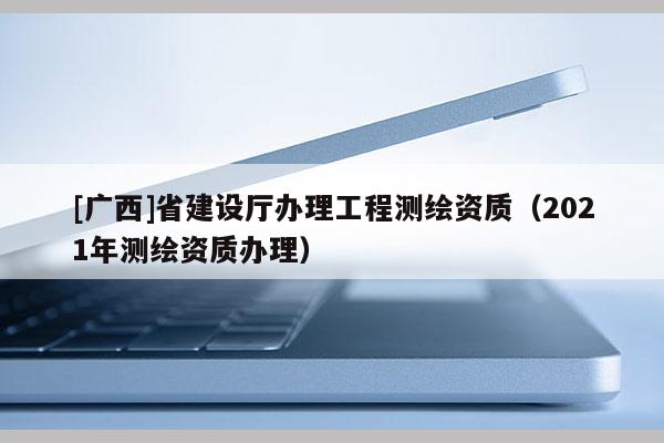 [廣西]省建設廳辦理工程測繪資質（2021年測繪資質辦理）