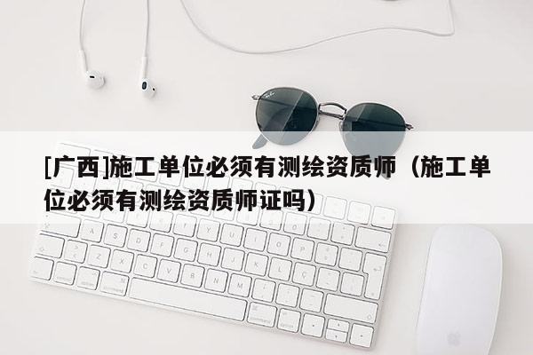 [廣西]施工單位必須有測(cè)繪資質(zhì)師（施工單位必須有測(cè)繪資質(zhì)師證嗎）