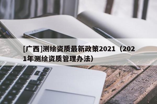 [廣西]測(cè)繪資質(zhì)最新政策2021（2021年測(cè)繪資質(zhì)管理辦法）