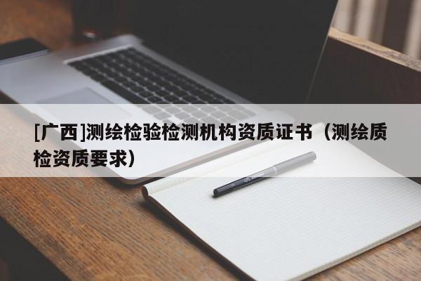 [廣西]測繪檢驗檢測機構(gòu)資質(zhì)證書（測繪質(zhì)檢資質(zhì)要求）