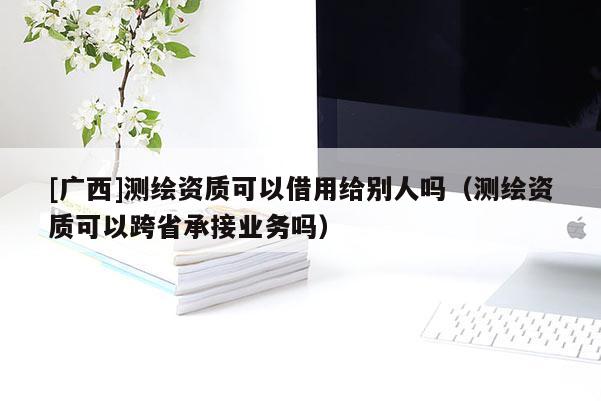 [廣西]測繪資質可以借用給別人嗎（測繪資質可以跨省承接業務嗎）