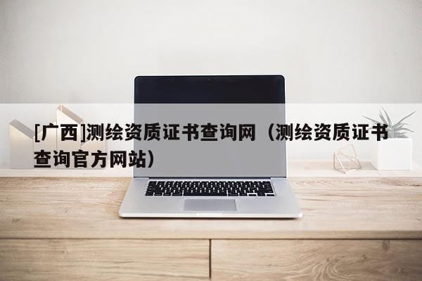 [廣西]測繪資質(zhì)證書查詢網(wǎng)（測繪資質(zhì)證書查詢官方網(wǎng)站）