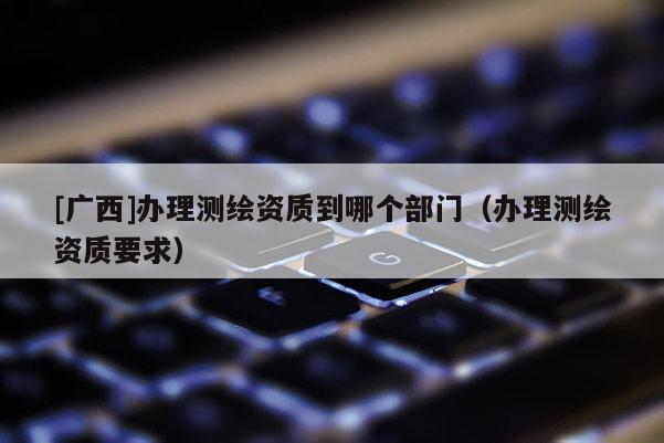 [廣西]辦理測繪資質到哪個部門（辦理測繪資質要求）