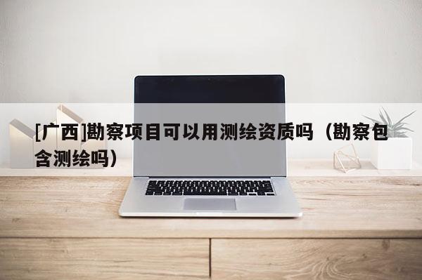 [廣西]勘察項目可以用測繪資質嗎（勘察包含測繪嗎）