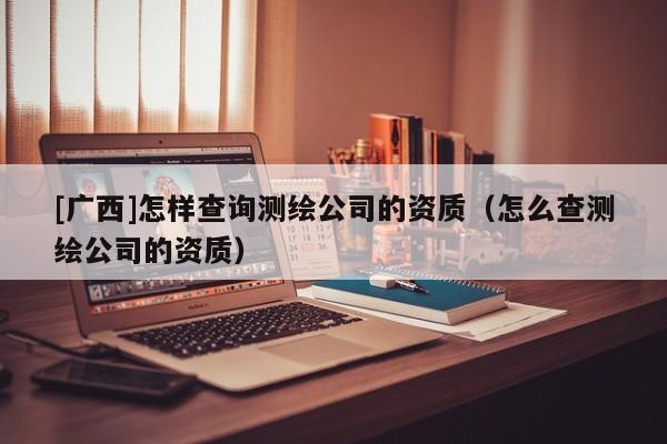[廣西]怎樣查詢測繪公司的資質（怎么查測繪公司的資質）
