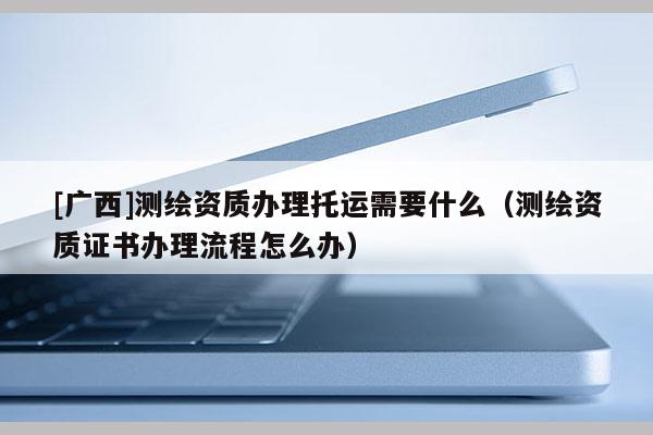 [廣西]測繪資質辦理托運需要什么（測繪資質證書辦理流程怎么辦）