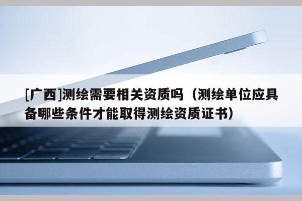 [廣西]測繪需要相關資質嗎（測繪單位應具備哪些條件才能取得測繪資質證書）