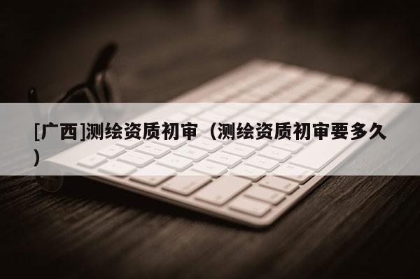 [廣西]測繪資質(zhì)初審（測繪資質(zhì)初審要多久）
