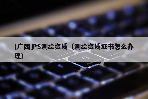 [廣西]PS測(cè)繪資質(zhì)（測(cè)繪資質(zhì)證書怎么辦理）