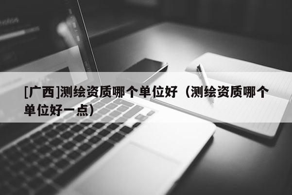 [廣西]測繪資質哪個單位好（測繪資質哪個單位好一點）