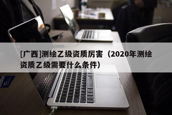 [廣西]測繪乙級資質厲害（2020年測繪資質乙級需要什么條件）