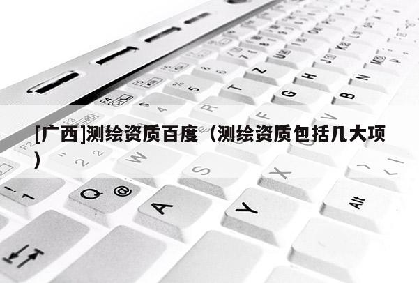 [廣西]測繪資質百度（測繪資質包括幾大項）