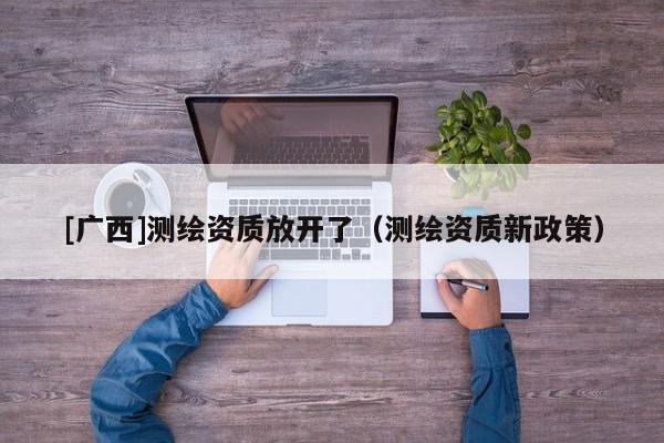 [廣西]測繪資質放開了（測繪資質新政策）