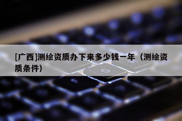 [廣西]測繪資質辦下來多少錢一年（測繪資質條件）