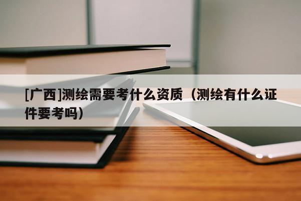 [廣西]測繪需要考什么資質(zhì)（測繪有什么證件要考嗎）
