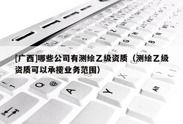 [廣西]哪些公司有測繪乙級資質（測繪乙級資質可以承攬業務范圍）