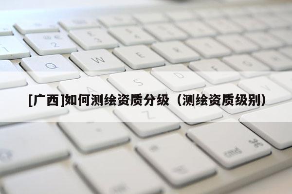 [廣西]如何測繪資質分級（測繪資質級別）