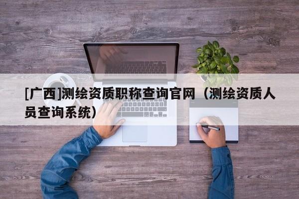 [廣西]測繪資質職稱查詢官網（測繪資質人員查詢系統）