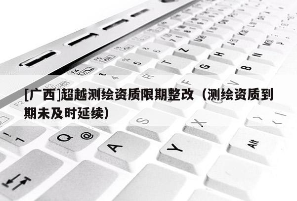 [廣西]超越測(cè)繪資質(zhì)限期整改（測(cè)繪資質(zhì)到期未及時(shí)延續(xù)）