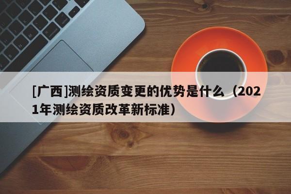 [廣西]測(cè)繪資質(zhì)變更的優(yōu)勢(shì)是什么（2021年測(cè)繪資質(zhì)改革新標(biāo)準(zhǔn)）