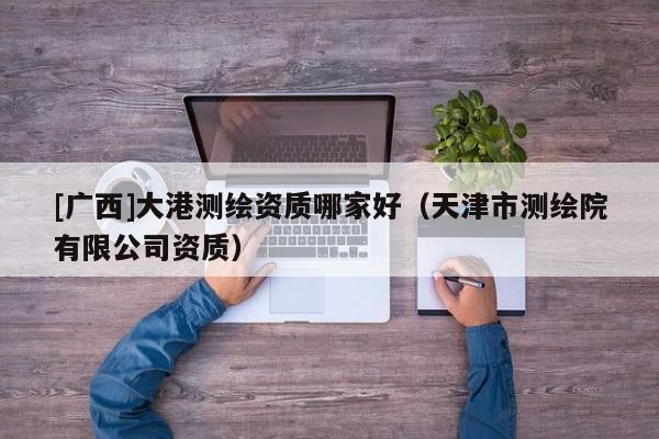 [廣西]大港測繪資質哪家好（天津市測繪院有限公司資質）