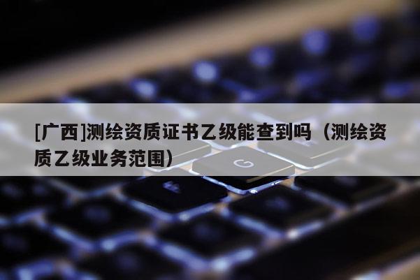 [廣西]測(cè)繪資質(zhì)證書乙級(jí)能查到嗎（測(cè)繪資質(zhì)乙級(jí)業(yè)務(wù)范圍）