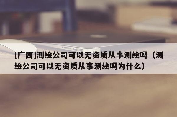 [廣西]測繪公司可以無資質從事測繪嗎（測繪公司可以無資質從事測繪嗎為什么）