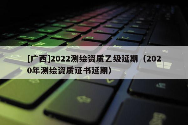 [廣西]2022測(cè)繪資質(zhì)乙級(jí)延期（2020年測(cè)繪資質(zhì)證書延期）