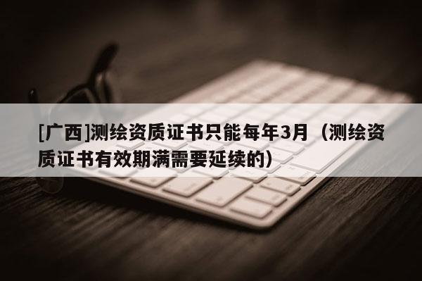 [廣西]測繪資質證書只能每年3月（測繪資質證書有效期滿需要延續的）