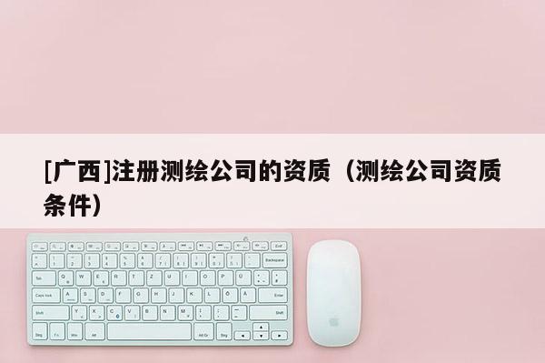 [廣西]注冊測繪公司的資質（測繪公司資質條件）