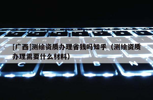 [廣西]測繪資質(zhì)辦理省錢嗎知乎（測繪資質(zhì)辦理需要什么材料）