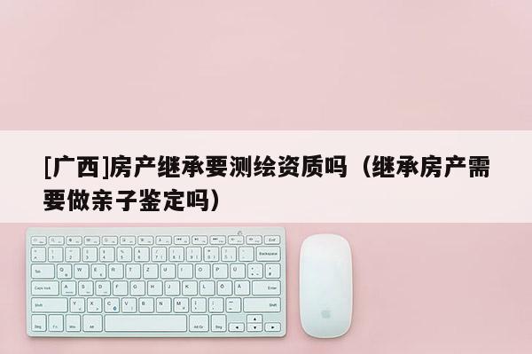 [廣西]房產繼承要測繪資質嗎（繼承房產需要做親子鑒定嗎）