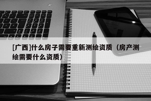 [廣西]什么房子需要重新測繪資質（房產測繪需要什么資質）